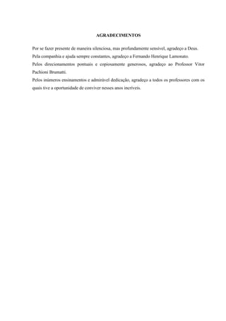 AGRADECIMENTOS
Por se fazer presente de maneira silenciosa, mas profundamente sensível, agradeço a Deus.
Pela companhia e ajuda sempre constantes, agradeço a Fernando Henrique Lamonato.
Pelos direcionamentos pontuais e copiosamente generosos, agradeço ao Professor Vitor
Pachioni Brumatti.
Pelos inúmeros ensinamentos e admirável dedicação, agradeço a todos os professores com os
quais tive a oportunidade de conviver nesses anos incríveis.
 