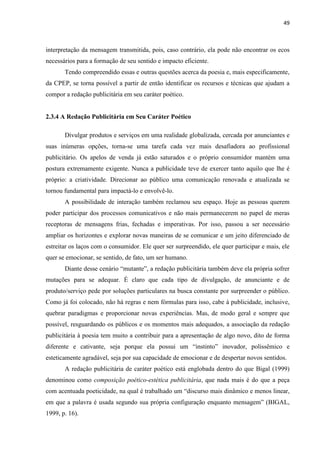 49
interpretação da mensagem transmitida, pois, caso contrário, ela pode não encontrar os ecos
necessários para a formação de seu sentido e impacto eficiente.
Tendo compreendido essas e outras questões acerca da poesia e, mais especificamente,
da CPEP, se torna possível a partir de então identificar os recursos e técnicas que ajudam a
compor a redação publicitária em seu caráter poético.
2.3.4 A Redação Publicitária em Seu Caráter Poético
Divulgar produtos e serviços em uma realidade globalizada, cercada por anunciantes e
suas inúmeras opções, torna-se uma tarefa cada vez mais desafiadora ao profissional
publicitário. Os apelos de venda já estão saturados e o próprio consumidor mantém uma
postura extremamente exigente. Nunca a publicidade teve de exercer tanto aquilo que lhe é
próprio: a criatividade. Direcionar ao público uma comunicação renovada e atualizada se
tornou fundamental para impactá-lo e envolvê-lo.
A possibilidade de interação também reclamou seu espaço. Hoje as pessoas querem
poder participar dos processos comunicativos e não mais permanecerem no papel de meras
receptoras de mensagens frias, fechadas e imperativas. Por isso, passou a ser necessário
ampliar os horizontes e explorar novas maneiras de se comunicar e um jeito diferenciado de
estreitar os laços com o consumidor. Ele quer ser surpreendido, ele quer participar e mais, ele
quer se emocionar, se sentido, de fato, um ser humano.
Diante desse cenário “mutante”, a redação publicitária também deve ela própria sofrer
mutações para se adequar. É claro que cada tipo de divulgação, de anunciante e de
produto/serviço pede por soluções particulares na busca constante por surpreender o público.
Como já foi colocado, não há regras e nem fórmulas para isso, cabe à publicidade, inclusive,
quebrar paradigmas e proporcionar novas experiências. Mas, de modo geral e sempre que
possível, resguardando os públicos e os momentos mais adequados, a associação da redação
publicitária à poesia tem muito a contribuir para a apresentação de algo novo, dito de forma
diferente e cativante, seja porque ela possui um “instinto” inovador, polissêmico e
esteticamente agradável, seja por sua capacidade de emocionar e de despertar novos sentidos.
A redação publicitária de caráter poético está englobada dentro do que Bigal (1999)
denominou como composição poético-estética publicitária, que nada mais é do que a peça
com acentuada poeticidade, na qual é trabalhado um “discurso mais dinâmico e menos linear,
em que a palavra é usada segundo sua própria configuração enquanto mensagem” (BIGAL,
1999, p. 16).
 