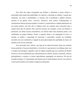 50
Para além das regras consagradas que definem e delimitam a poesia clássica, a
poeticidade aproveitada pela publicidade, em especial a articulada na redação, é aquela que,
sobretudo, visa tocar a sensibilidade e a emoção, não se prendendo a padrões métricos,
rítmicos ou de gênero (lírico, narrativo, dramático, entre outros). Evidentemente, as
características básicas da poesia ajudam a construir e a potencializar a redação publicitária em
seu caráter poético, mas elas não se impõem como um conjunto único necessário para a
criação desse tipo de material. Ora é possível acionar, por exemplo, a rima, ora enfatizar a
polissemia, ora adotar recursos mnemônicos, ora utilizar todos esses elementos juntos e ora
combinados em grupos distintos. Porém, o requisito básico a ser empregado no texto é a
emoção, ou melhor, a capacidade de emocionar o consumidor, tocando sua senilidade,
mexendo com seus sentimentos e fugindo da pura apresentação das qualidades da marca, do
produto ou do serviço anunciado.
Essa motivação mais “aberta”, que foge de um desenvolvimento linear (ao contrário
do que pretende o Esquema Quadrifásico Aristotélico) e que promove um diálogo maior com
o receptor da mensagem, enquadra o tipo de redação estudada aqui nos caminhos do Modelo
Dionisíaco de texto publicitário que, diferentemente do Modelo Apolíneo (racional), valoriza,
principalmente, a emoção e o humor especialmente empregados em narrativas. No caso do
exemplo da figura 13 é apresentada uma história que de modo bastante sensível visa comover
o leitor positivamente com relação à imagem do anunciante.
 