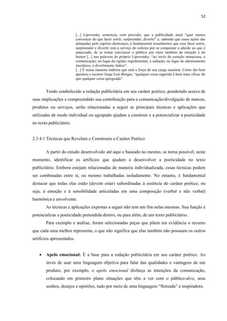 52
[...] Lipovetsky sentencia, com precisão, que a publicidade atual “quer menos
convencer do que fazer sorrir, surpreender, divertir” e, sabendo que essas ações são
almejadas pelo espírito dionisíaco, é fundamental ressaltarmos que esse fazer sorrir,
surpreender e divertir está a serviço do esforço por se conquistar a adesão ao que é
anunciado, de se tentar convencer o público por meio também da emoção e do
humor [...] nas palavras do próprio Lipovetsky: “ao invés da coerção minuciosa, a
comunicação; no lugar da rigidez regulamentar, a sedução; no lugar do adestramento
mecânico, o divertimento lúdico”.
[...] É nessa maneira indireta que está a força de sua carga suasória. Como tão bem
apontou o escritor Jorge Luis Borges, “qualquer coisa sugerida é bem mais eficaz do
que qualquer coisa apregoada”.
Tendo estabelecido a redação publicitária em seu caráter poético, ponderado acerca de
suas implicações e compreendido sua contribuição para a comunicação/divulgação de marcas,
produtos ou serviços, serão relacionadas a seguir as principais técnicas e aplicações que
utilizadas de modo individual ou agrupado ajudam a construir e a potencializar a poeticidade
no texto publicitário.
2.3.4.1 Técnicas que Revelam e Constroem o Caráter Poético
A partir do estudo desenvolvido até aqui e baseado no mesmo, se torna possível, neste
momento, identificar os artifícios que ajudam a desenvolver a poeticidade no texto
publicitário. Embora estejam relacionadas de maneira individualizada, essas técnicas podem
ser combinadas entre si, ou mesmo trabalhadas isoladamente. No entanto, é fundamental
destacar que todas elas estão (devem estar) subordinadas à essência do caráter poético, ou
seja, à emoção e à sensibilidade articuladas em uma composição (verbal e não verbal)
harmônica e envolvente.
As técnicas e aplicações expostas a seguir não tem um fim nelas mesmas. Sua função é
potencializar a poeticidade pretendida dentro, ou para além, de um texto publicitário.
Para exemplo e análise, foram selecionadas peças que põem em evidência o recurso
que cada uma melhor representa, o que não significa que elas também não possuam os outros
artifícios apresentados.
 Apelo emocional: É a base para a redação publicitária em seu caráter poético. Ao
invés de usar uma linguagem objetiva para falar das qualidades e vantagens de um
produto, por exemplo, o apelo emocional disfarça as intenções da comunicação,
colocando em primeiro plano situações que têm a ver com o público-alvo, seus
sonhos, desejos e opiniões, tudo por meio de uma linguagem “floreada” e inspiradora.
 