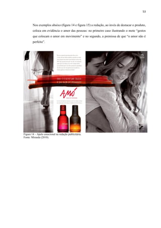 53
Nos exemplos abaixo (figura 14 e figura 15) a redação, ao invés de destacar o produto,
coloca em evidência o amor das pessoas: no primeiro caso ilustrando o mote “gestos
que colocam o amor em movimento” e no segundo, a premissa de que “o amor não é
perfeito”.
Figura 14 – Apelo emocional na redação publicitária.
Fonte: Miranda (2010).
 