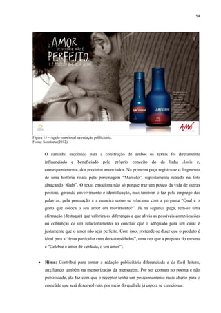 54
Figura 15 – Apelo emocional na redação publicitária.
Fonte: Sanntana (2012).
O caminho escolhido para a construção de ambos os textos foi diretamente
influenciado e beneficiado pelo próprio conceito do da linha Amós e,
consequentemente, dos produtos anunciados. Na primeira peça registra-se o fragmento
de uma história relata pela personagem “Marcelo”, supostamente retrado na foto
abraçando “Gabi”. O texto emociona não só porque traz um pouco da vida de outras
pessoas, gerando envolvimento e identificação, mas também o faz pelo emprego das
palavras, pela pontuação e a maneira como se relaciona com a pergunta “Qual é o
gesto que coloca o seu amor em movimento?”. Já na segunda peça, tem-se uma
afirmação (destaque) que valoriza as diferenças e que alivia as possíveis complicações
ou cobranças de um relacionamento ao concluir que o adequado para um casal é
justamente que o amor não seja perfeito. Com isso, pretende-se dizer que o produto é
ideal para a “festa particular com dois convidados”, uma vez que a proposta do mesmo
é “Celebre o amor de verdade, o seu amor”;
 Rima: Contribui para tornar a redação publicitária diferenciada e de fácil leitura,
auxiliando também na memorização da mensagem. Por ser comum no poema e não
publicidade, ela faz com que o receptor tenha um posicionamento mais aberto para o
conteúdo que será desenvolvido, por meio do qual ele já espera se emocionar.
 