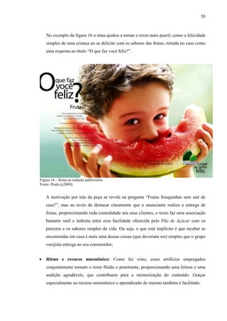 55
No exemplo da figura 16 a rima ajudou a tornar o texto mais pueril, como a felicidade
simples de uma criança ao se deliciar com os sabores das frutas, retrada no caso como
uma resposta ao título “O que faz você feliz?”.
Figura 16 – Rima na redação publicitária.
Fonte: Prado (c2009).
A motivação por trás da peça se revela na pergunta “Frutas fresquinhas sem sair de
casa?”, mas ao invés de destacar claramente que o anunciante realiza a entrega de
frutas, proporcionando toda comodidade aos seus clientes, o texto faz uma associação
bastante sutil e indireta entre essa facilidade oferecida pelo Pão de Açúcar com os
prazeres e os sabores simples da vida. Ou seja, o que está implícito é que receber as
encomendas em casa é mais uma dessas coisas (que deveriam ser) simples que o grupo
varejista entrega ao seu consumidor;
 Ritmo e recurso mnemônico: Como foi visto, esses artifícios empregados
conjuntamente tornam o texto fluido e penetrante, proporcionando uma leitura e uma
audição agradáveis, que contribuem para a memorização do conteúdo. Graças
especialmente ao recurso mnemônico o aprendizado do mesmo também é facilitado.
 