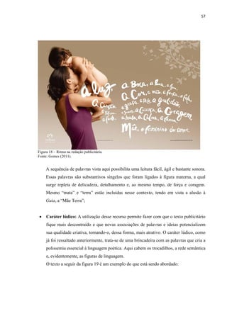 57
Figura 18 – Ritmo na redação publicitária.
Fonte: Gomes (2011).
A sequência de palavras vista aqui possibilita uma leitura fácil, ágil e bastante sonora.
Essas palavras são substantivos singelos que foram ligados à figura materna, a qual
surge repleta de delicadeza, detalhamento e, ao mesmo tempo, de força e coragem.
Mesmo “mata” e “terra” estão incluídas nesse contexto, tendo em vista a alusão à
Gaia, a “Mãe Terra”;
 Caráter lúdico: A utilização desse recurso permite fazer com que o texto publicitário
fique mais descontraído e que novas associações de palavras e ideias potencializem
sua qualidade criativa, tornando-o, dessa forma, mais atrativo. O caráter lúdico, como
já foi ressaltado anteriormente, trata-se de uma brincadeira com as palavras que cria a
polissemia essencial à linguagem poética. Aqui cabem os trocadilhos, a rede semântica
e, evidentemente, as figuras de linguagem.
O texto a seguir da figura 19 é um exemplo do que está sendo abordado:
 
