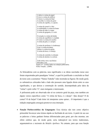 58
A idéia é a rotina do papel
O céu é a rotina do edifício
O início é a rotina do final
A escolha é a rotina do gosto
A rotina do espelho, é o oposto.
A rotina do jornal é o fato
A celebridade é a rotina do boato
A rotina da mão é o toque
A rotina da garganta, é o rock.
O coração é a rotina da batida
A rotina do equilíbrio é a medida
O vento é a rotina do assobio
A rotina da pele, é o arrepio.
A rotina do perfume é a lembrança
O pé é a rotina da dança
Julieta é a rotina do queijo
A rotina da boca, é o desejo.
A rotina do caminho é a direção
A rotina do destino é a certeza
Toda rotina, tem a sua beleza
Descubra a sua.
Figura 19 – Caráter lúdico na redação publicitária.
Fonte: Função... (2008).
As brincadeiras com as palavras, seus significados e as ideias suscitadas nesse caso
foram orquestradas pelo paradigma “rotina”, o qual foi justificado e concluído ao final
do texto com a assinatura “Natura Tododia” (não mostrada na figura). De modo geral,
os substantivos colocados lado a lado não possuem uma ligação direta entre os seus
significados, o que deixou a construção do sentido, desempenhada pela ideia da
“rotina” e pelo verbo “é”, mais instigante e interessante.
A polissemia pode ser observada não só no contexto geral da peça, mas também em
alguns versos específicos como “A rotina da boca, é o desejo”. Que desejo? O de
comer? O de beijar? Cada leitor irá interpretar como quiser... O importante é que a
redação empregada conseguiu promover essa interação;
 Função Poético-estética da Linguagem: Essa técnica não tem como objetivo
primordial favorecer uma leitura rápida ou facilitada de um texto. A partir de seu uso
as palavras e letras ganham formas diferenciadas para gerar, por elas mesmas, um
efeito estético que, de modo geral, seria indesejável nos textos tradicionais,
argumentativos e racionais do Modelo Apolíneo. No entanto, para que essa função
 