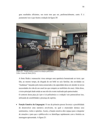 59
gere resultados eficientes, seu texto tem que ser, preferencialmente, curto. E é
justamente isso o que ilustra a redação da figura 20:
Figura 20 – Função poético-estética na redação publicitária.
Fonte: Coluna do Nenê (2012).
A fonte fluida e manuscrita visou entregar uma aparência humanizada ao texto, que
fala, ao mesmo tempo, da chegada de um bebê no seio familiar, das novidades ou
“mudanças” lançadas pela marca anunciada e da capacidade dessa em atender às novas
necessidades da vida de um casal (ao que compete ao mobiliário da casa). Além disso,
o texto principal alude ainda ao ano três do evento realizado pelo patrocinador.
O contexto dessa peça já é por si só polissêmico e a redação veio potencializar isso,
utilizando de sensibilidade e presença de espírito;
 Função Emotiva da Linguagem: O uso da primeira pessoa favorece a possibilidade
de desenvolver uma narrativa envolvente, na qual o enunciador destaca seus
sentimentos, visões e opiniões. Assim, a função emotiva abre espaço para o despertar
de emoções e para que o público-alvo se identifique rapidamente com a história ou
mensagem apresentada. A figura 21:
 