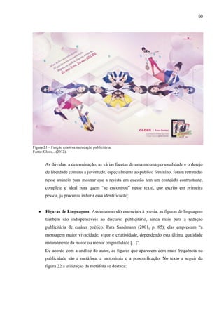 60
Figura 21 – Função emotiva na redação publicitária.
Fonte: Gloss... (2012).
As dúvidas, a determinação, as várias facetas de uma mesma personalidade e o desejo
de liberdade comuns à juventude, especialmente ao público feminino, foram retratadas
nesse anúncio para mostrar que a revista em questão tem um conteúdo contrastante,
completo e ideal para quem “se encontrou” nesse texto, que escrito em primeira
pessoa, já procurou induzir essa identificação;
 Figuras de Linguagem: Assim como são essenciais à poesia, as figuras de linguagem
também são indispensáveis ao discurso publicitário, ainda mais para a redação
publicitária de caráter poético. Para Sandmann (2001, p. 85), elas emprestam “a
mensagem maior vivacidade, vigor e criatividade, dependendo esta última qualidade
naturalmente da maior ou menor originalidade [...]”.
De acordo com a análise do autor, as figuras que aparecem com mais frequência na
publicidade são a metáfora, a metonímia e a personificação. No texto a seguir da
figura 22 a utilização da metáfora se destaca:
 