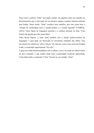 62
Nesse texto a palavra “linha” tem duplo sentido: ela significa tanto um caminho ou
direcionamento que a vida segue em seu decurso, quanto o próprio material utilizado
para bordar. Desse modo, “linha” constitui uma metáfora, pois tem como base a
“relação de similaridade entre o sentido próprio e o sentido figurado” (CABRAL,
c2012). Outra figura de linguagem presente é a antítese presente na frase “Uma
história tão grande que cabe numa linha”.
Além dessas figuras, o texto conta também com a função poético-estética da
linguagem, a qual pode ser observada no movimento ondulado das linhas. Esse
movimento faz alusão aos “altos e baixos” da vida que, assim como uma tela bordada
à mão, é construída vagarosamente “fio a fio”.
A peça traz ainda intertextualidades com a cultura, a arte e ao modo de sobrevivência
do povo retratado, o que amplia ainda mais a poeticidade ricamente apresentada.
Como observação, a expressão “à fora” deveria ser, na verdade, “afora”.
 