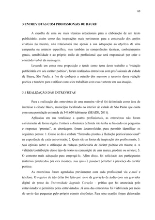 63
3 ENTREVISTAS COM PROFISSIONAIS DE BAURU
A escolha de uma ou mais técnicas redacionais para a elaboração de um texto
publicitário, assim como das inspirações mais pertinentes para a construção dos apelos
criativos no mesmo, está relacionada não apenas à sua adequação ao objetivo de uma
campanha ou anúncio específico, mas também às competências técnicas, conhecimentos
gerais, sensibilidade e ao próprio estilo do profissional que será responsável por criar o
conteúdo verbal da mensagem.
Levando em conta essa proposição e tendo como tema deste trabalho a “redação
publicitária em seu caráter poético”, foram realizadas entrevistas com profissionais da cidade
de Bauru, São Paulo, a fim de conhecer a opinião dos mesmos a respeito dessa redação
poética e também para verificar como eles trabalham com essa vertente em sua atuação.
3.1 REALIZAÇÃO DAS ENTREVISTAS
Para a realização das entrevistas de uma maneira viável foi delimitada como área de
interesse a cidade Bauru, município localizado no interior do estado de São Paulo que conta
com uma população estimada de 346.650 habitantes (SEADE, 2011).
Aplicadas em sua totalidade a quatro profissionais, as entrevistas não foram
estruturadas de forma rígida. Embora a dinâmica definida não tenha se baseado em perguntas
e respostas “prontas”, as abordagens foram desenvolvidas para permitir identificar os
seguintes pontos: 1. Como se dá o embate “Fórmulas prontas x Redação poética/emocional”
na experiência de cada entrevistado; 2. Quais são as fontes de inspiração dos profissionais; 3.
Sua opinião sobre a utilização da redação publicitária de caráter poético em Bauru; 4. A
validade/contribuição desse tipo de texto na comunição de uma marca, produto ou serviço; 5.
O contexto mais adequado para empregá-lo. Além disso, foi solicitado aos participantes
materiais produzidos por eles mesmos, nos quais é possível perceber a presença do caráter
poético.
As entrevistas foram agendadas previamente com cada profissional via e-mail e
telefone. O registro de três delas foi feito por meio da gravação de áudio com um gravador
digital de posse da Universidade Sagrado Coração – prática que foi anunciada pelo
entrevistador e permitida pelos entrevistados. Já uma das entrevistas foi viabilizada por meio
do envio das perguntas pelo próprio correio eletrônico. Para essa ocasião foram elaboradas
 