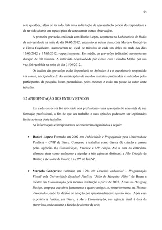 64
sete questões, além de ter sido feita uma solicitação de apresentação prévia do respondente e
de ter sido aberto um espaço para ele acrescentar outras observações.
A primeira gravação, realizada com Daniel Lopes, aconteceu no Laboratório de Rádio
da universidade na noite do dia 08/05/2012, enquanto as outras duas, com Marcelo Gonçalves
e Cintia Cavalcanti, aconteceram no local de trabalho de cada um deles na tarde dos dias
15/05/2012 e 17/05/2012, respectivamente. Em média, as gravações (editadas) apresentaram
duração de 30 minutos. A entrevista desenvolvida por e-mail com Leandro Mello, por sua
vez, foi recebida na noite do dia 01/06/2012.
Os áudios das gravações estão disponíveis no Apêndice A e o questionário respondido
via e-mail, no Apêndice B. As autorizações de uso dos materiais produzidos e indicados pelos
participantes da pesquisa foram preenchidas pelos mesmos e estão em posse do autor deste
trabalho.
3.2 APRESENTAÇÃO DOS ENTREVISTADOS
Em cada entrevista foi solicitado aos profissionais uma apresentação resumida de sua
formação profissional, a fim de que seu trabalho e suas opiniões pudessem ser legitimados
frente ao tema deste trabalho.
As informações correspondentes se encontram organizadas a seguir:
 Daniel Lopes: Formado em 2002 em Publicidade e Propaganda pela Universidade
Paulista – UNIP de Bauru. Começou a trabalhar como diretor de criação e passou
pelas agências RX Comunicação, Fluence e MR Tempo. Até a data da entrevista,
afirmou atuar como autônomo e atender a três agências distintas: a Pão Criação de
Bauru; a Revelare de Bauru; e a DPI de Jaú/SP;
 Marcelo Gonçalves: Formado em 1994 em Desenho Industrial – Programação
Visual pela Universidade Estadual Paulista “Júlio de Mesquita Filho” de Bauru e
mestre em Comunicação pela mesma instituição a partir de 2007. Atuou na Dezigzag
Design, empresa que abriu juntamente a quatro amigos, e, posteriormente, na Thomas
Associados, onde foi diretor de criação por aproximadamente quatro anos. Após essa
experiência fundou, em Bauru, a Aero Comunicação, sua agência atual à data da
entrevista, onde assume a função de diretor de arte;
 