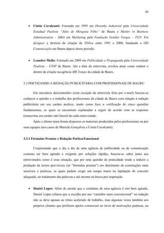 65
 Cintia Cavalcanti: Formada em 1995 em Desenho Industrial pela Universidade
Estadual Paulista “Júlio de Mesquita Filho” de Bauru e Master in Business
Administration – MBA em Marketing pela Fundação Getúlio Vargas – FGV. Foi
designer e diretora de criação da Tilibra entre 1991 e 2000, fundando a OD
Comunicação em Bauru depois desse período;
 Leandro Mello: Formado em 2009 em Publicidade e Propaganda pela Universidade
Paulista – UNIP de Bauru. Até a data da entrevista, revelou atuar como redator e
diretor de criação na agência MR Tempo da cidade de Bauru.
3.3 POETIZANDO A REDAÇÃO PUBLICITÁRIA COM PROFISSIONAIS DE BAURU
Em encontros descontraídos (com exceção da entrevista feita por e-mail) buscou-se
conhecer a opinião e o trabalho dos profissionais da cidade de Bauru com relação à redação
publicitária em seu caráter poético, tendo como foco a verificação de cinco questões
fundamentais, as quais se encontram explanadas a seguir de acordo com as respostas
(transcritas em caráter não literal) de cada entrevistado.
Após o último tema foram dispostos os materiais produzidos pelos profissionais ou por
suas equipes (nos casos de Marcelo Gonçalves e Cintia Cavalcanti).
3.3.1 Fórmulas Prontas x Redação Poética/Emocional
Conjeturando que o dia a dia de uma agência de publicidade ou de comunicação
costuma ser bem agitado e exigente por soluções rápidas, buscou-se saber junto aos
entrevistados como é essa situação, que por uma questão de praticidade tende a induzir a
produção de textos previsíveis (as “fórmulas prontas”) em detrimento de construções mais
sensíveis e poéticas, as quais podem exigir um tempo maior na lapidação do conceito
adequado, no tratamento das palavras e até mesmo na busca por inspiração.
 Daniel Lopes: Além de atestar que o cotidiano de uma agência é sim bem agitado,
Daniel Lopes relatou que a escolha por um “caminho mais convencional” na redação
não se deve apenas ao ritmo acelerado de trabalho, mas algumas vezes também aos
próprios clientes que preferem apelos comerciais ao invés de motivações poéticas, ou
 