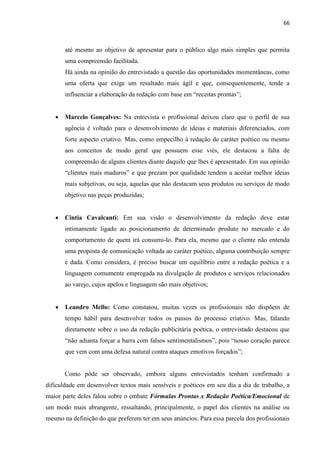 66
até mesmo ao objetivo de apresentar para o público algo mais simples que permita
uma compreensão facilitada.
Há ainda na opinião do entrevistado a questão das oportunidades momentâneas, como
uma oferta que exige um resultado mais ágil e que, consequentemente, tende a
influenciar a elaboração da redação com base em “receitas prontas”;
 Marcelo Gonçalves: Na entrevista o profissional deixou claro que o perfil de sua
agência é voltado para o desenvolvimento de ideias e materiais diferenciados, com
forte aspecto criativo. Mas, como empecilho à redação de caráter poético ou mesmo
aos conceitos de modo geral que possuem esse viés, ele destacou a falta de
compreensão de alguns clientes diante daquilo que lhes é apresentado. Em sua opinião
“clientes mais maduros” e que prezam por qualidade tendem a aceitar melhor ideias
mais subjetivas, ou seja, aquelas que não destacam seus produtos ou serviços de modo
objetivo nas peças produzidas;
 Cintia Cavalcanti: Em sua visão o desenvolvimento da redação deve estar
intimamente ligado ao posicionamento de determinado produto no mercado e do
comportamento de quem irá consumi-lo. Para ela, mesmo que o cliente não entenda
uma proposta de comunicação voltada ao caráter poético, alguma contribuição sempre
é dada. Como considera, é preciso buscar um equilíbrio entre a redação poética e a
linguagem comumente empregada na divulgação de produtos e serviços relacionados
ao varejo, cujos apelos e linguagem são mais objetivos;
 Leandro Mello: Como constatou, muitas vezes os profissionais não dispõem de
tempo hábil para desenvolver todos os passos do processo criativo. Mas, falando
diretamente sobre o uso da redação publicitária poética, o entrevistado destacou que
“não adianta forçar a barra com falsos sentimentalismos”, pois “nosso coração parece
que vem com uma defesa natural contra ataques emotivos forçados”;
Como pôde ser observado, embora alguns entrevistados tenham confirmado a
dificuldade em desenvolver textos mais sensíveis e poéticos em seu dia a dia de trabalho, a
maior parte deles falou sobre o embate Fórmulas Prontas x Redação Poética/Emocional de
um modo mais abrangente, ressaltando, principalmente, o papel dos clientes na análise ou
mesmo na definição do que preferem ter em seus anúncios. Para essa parcela dos profissionais
 
