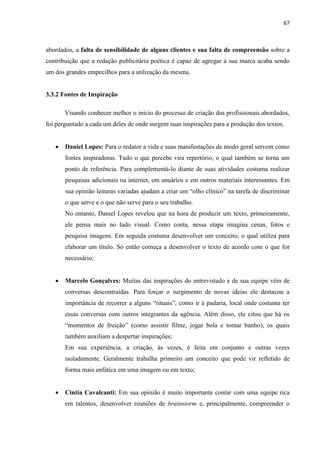 67
abordados, a falta de sensibilidade de alguns clientes e sua falta de compreensão sobre a
contribuição que a redação publicitária poética é capaz de agregar à sua marca acaba sendo
um dos grandes empecilhos para a utilização da mesma.
3.3.2 Fontes de Inspiração
Visando conhecer melhor o início do processo de criação dos profissionais abordados,
foi perguntado a cada um deles de onde surgem suas inspirações para a produção dos textos.
 Daniel Lopes: Para o redator a vida e suas manifestações de modo geral servem como
fontes inspiradoras. Tudo o que percebe vira repertório, o qual também se torna um
ponto de referência. Para complementá-lo diante de suas atividades costuma realizar
pesquisas adicionais na internet, em anuários e em outros materiais interessantes. Em
sua opinião leituras variadas ajudam a criar um “olho clínico” na tarefa de discriminar
o que serve e o que não serve para o seu trabalho.
No entanto, Daniel Lopes revelou que na hora de produzir um texto, primeiramente,
ele pensa mais no lado visual. Como conta, nessa etapa imagina cenas, fotos e
pesquisa imagens. Em seguida costuma desenvolver um conceito, o qual utiliza para
elaborar um título. Só então começa a desenvolver o texto de acordo com o que for
necessário;
 Marcelo Gonçalves: Muitas das inspirações do entrevistado e de sua equipe vêm de
conversas descontraídas. Para forçar o surgimento de novas ideias ele destacou a
importância de recorrer a alguns “rituais”, como ir à padaria, local onde costuma ter
essas conversas com outros integrantes da agência. Além disso, ele citou que há os
“momentos de fruição” (como assistir filme, jogar bola e tomar banho), os quais
também auxiliam a despertar inspirações;
Em sua experiência, a criação, às vezes, é feita em conjunto e outras vezes
isoladamente. Geralmente trabalha primeiro um conceito que pode vir refletido de
forma mais enfática em uma imagem ou em texto;
 Cintia Cavalcanti: Em sua opinião é muito importante contar com uma equipe rica
em talentos, desenvolver reuniões de brainstorm e, principalmente, compreender o
 