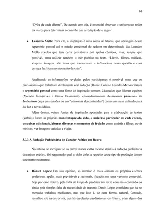 68
“DNA de cada cliente”. De acordo com ela, é essencial observar o universo ao redor
da marca para determinar o caminho que a redação deve seguir;
 Leandro Mello: Para ele, a inspiração é uma soma de fatores, que abrangem desde
repertório pessoal até o estado emocional do redator em determinado dia. Leandro
Mello revelou que tem certa preferência por apelos cômicos, mas, sempre que
possível, tenta utilizar também o teor poético no texto. “Livros, filmes, músicas,
viagens, imagens, são itens que acrescentam e influenciam nessa questão e com
certeza facilitam no momento de criar”.
Analisando as informações reveladas pelos participantes é possível notar que os
profissionais que trabalham diretamente com redação (Daniel Lopes e Leandro Mello) citaram
o repertório pessoal como uma fonte de inspiração comum. Já aqueles que lideram equipes
(Marcelo Gonçalves e Cintia Cavalcanti), coincidentemente, destacaram processos de
brainstorm (seja em reuniões ou em “conversas descontraídas”) como um meio utilizado para
dar luz a novas ideias.
Além dessas, outras fontes de inspiração apontadas para a elaboração de textos
(verbais) foram as próprias manifestações da vida, o universo particular de cada cliente,
pesquisas adicionais, leituras diversas e momentos de fruição, como assistir a filmes, ouvir
músicas, ver imagens variadas e viajar.
3.3.3 A Redação Publicitária de Caráter Poético em Bauru
No intuito de averiguar se os entrevistados estão mesmo atentos à redação publicitária
de caráter poético, foi perguntado qual a visão deles a respeito desse tipo de produção dentro
do cenário bauruense.
 Daniel Lopes: Em sua opinião, no interior é mais comum os próprios clientes
preferirem apelos mais previsíveis e racionais, focados em uma vertente comercial.
Seja por esse motivo, pela falta de tempo de produzir um texto com mais conteúdo ou
ainda pela simples falta de necessidade do mesmo, Daniel Lopes considera que há no
mercado trabalhos medíocres, mas que isso é, de certa forma, natural. Contudo,
ressaltou ele na entrevista, que há excelentes profissionais em Bauru, com alguns dos
 