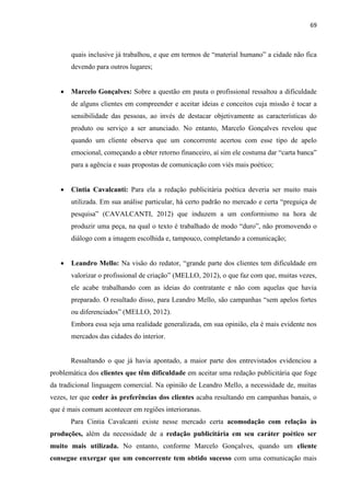 69
quais inclusive já trabalhou, e que em termos de “material humano” a cidade não fica
devendo para outros lugares;
 Marcelo Gonçalves: Sobre a questão em pauta o profissional ressaltou a dificuldade
de alguns clientes em compreender e aceitar ideias e conceitos cuja missão é tocar a
sensibilidade das pessoas, ao invés de destacar objetivamente as características do
produto ou serviço a ser anunciado. No entanto, Marcelo Gonçalves revelou que
quando um cliente observa que um concorrente acertou com esse tipo de apelo
emocional, começando a obter retorno financeiro, aí sim ele costuma dar “carta banca”
para a agência e suas propostas de comunicação com viés mais poético;
 Cintia Cavalcanti: Para ela a redação publicitária poética deveria ser muito mais
utilizada. Em sua análise particular, há certo padrão no mercado e certa “preguiça de
pesquisa” (CAVALCANTI, 2012) que induzem a um conformismo na hora de
produzir uma peça, na qual o texto é trabalhado de modo “duro”, não promovendo o
diálogo com a imagem escolhida e, tampouco, completando a comunicação;
 Leandro Mello: Na visão do redator, “grande parte dos clientes tem dificuldade em
valorizar o profissional de criação” (MELLO, 2012), o que faz com que, muitas vezes,
ele acabe trabalhando com as ideias do contratante e não com aquelas que havia
preparado. O resultado disso, para Leandro Mello, são campanhas “sem apelos fortes
ou diferenciados” (MELLO, 2012).
Embora essa seja uma realidade generalizada, em sua opinião, ela é mais evidente nos
mercados das cidades do interior.
Ressaltando o que já havia apontado, a maior parte dos entrevistados evidenciou a
problemática dos clientes que têm dificuldade em aceitar uma redação publicitária que foge
da tradicional linguagem comercial. Na opinião de Leandro Mello, a necessidade de, muitas
vezes, ter que ceder às preferências dos clientes acaba resultando em campanhas banais, o
que é mais comum acontecer em regiões interioranas.
Para Cintia Cavalcanti existe nesse mercado certa acomodação com relação às
produções, além da necessidade de a redação publicitária em seu caráter poético ser
muito mais utilizada. No entanto, conforme Marcelo Gonçalves, quando um cliente
consegue enxergar que um concorrente tem obtido sucesso com uma comunicação mais
 