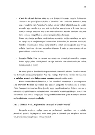 71
 Cintia Cavalcanti: Falando sobre um case desenvolvido para a empresa de lingeries
Provence, em qual o público-alvo foi o feminino, Cintia Cavalcanti destacou o poder
que a redação teve em “acarinhar” a mulher em sua vaidade e feminilidade. De acordo
com ela, hoje a mulher tem uma série de desafios para enfrentar e, levando isso em
conta, o catálogo elaborado para exibir uma das linhas de produtos do cliente veio para
fazer com que esse público se sentisse compreendido pela marca.
Para a entrevistada, a redação publicitária em seu caráter poético transforma um apelo
de compra ou de varejo em apelo de conquista, de liberdade, de bem-estar e sedução,
tirando o consumidor do mundo real e fazendo-o sonhar. Em sua opinião, esse tipo de
redação é mágico e valoriza a autoestima, dispondo de todos os elementos necessários
para combater a dureza da vida;
 Leandro Mello: Para ele, sempre que o processo comunicativo envolver pessoas
haverá espaço para o caráter poético. Ou seja, de acordo com o entrevistado, tal caráter
nunca deixará de existir.
De modo geral, os participantes se posicionaram de maneira bastante favorável ante ao
uso da redação em seu caráter poético. Para eles, esse tipo de produção é o mais indicado para
se trabalhar a construção da imagem de marcas e materiais institucionais.
Como afirmou Marcelo Gonçalves, o fator emocional faz com que as pessoas passem
a se interessar de modo espontâneo pela peça ou campanha publicitária que o contém.
Cintia Cavalcanti, por sua vez, falou do poder que a redação poética tem de fazer com que o
consumidor (especialmente a mulher) se sinta “acarinhado” e compreendido pela marca. Para
ela também, esse tipo de composição consegue transformar um apelo de compra em um
apelo mágico, de conquista e sedução.
3.3.5 O Contexto Mais Adequado Para a Redação de Caráter Poético
Buscando conhecer melhor como os profissionais trabalham com a redação
publicitária poética, foi perguntado a eles sobre quais os contextos que, na opinião de cada
um, propiciam a produção desse tipo de material.
 