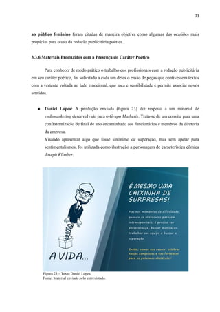 73
ao público feminino foram citadas de maneira objetiva como algumas das ocasiões mais
propícias para o uso da redação publicitária poética.
3.3.6 Materiais Produzidos com a Presença do Caráter Poético
Para conhecer de modo prático o trabalho dos profissionais com a redação publicitária
em seu caráter poético, foi solicitado a cada um deles o envio de peças que contivessem textos
com a vertente voltada ao lado emocional, que toca e sensibilidade e permite associar novos
sentidos.
 Daniel Lopes: A produção enviada (figura 23) diz respeito a um material de
endomarketing desenvolvido para o Grupo Mathesis. Trata-se de um convite para uma
confraternização de final de ano encaminhado aos funcionários e membros da diretoria
da empresa.
Visando apresentar algo que fosse sinônimo de superação, mas sem apelar para
sentimentalismos, foi utilizada como ilustração a personagem de característica cômica
Joseph Klimber.
Figura 23 – Texto Daniel Lopes.
Fonte: Material enviado pelo entrevistado.
 