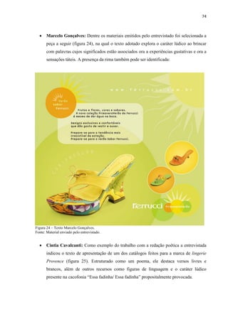 74
 Marcelo Gonçalves: Dentre os materiais emitidos pelo entrevistado foi selecionada a
peça a seguir (figura 24), na qual o texto adotado explora o caráter lúdico ao brincar
com palavras cujos significados estão associados ora a experiências gustativas e ora a
sensações táteis. A presença da rima também pode ser identificada:
Figura 24 – Texto Marcelo Gonçalves.
Fonte: Material enviado pelo entrevistado.
 Cintia Cavalcanti: Como exemplo do trabalho com a redação poética a entrevistada
indicou o texto de apresentação de um dos catálogos feitos para a marca de lingerie
Provence (figura 25). Estruturado como um poema, ele destaca versos livres e
brancos, além de outros recursos como figuras de linguagem e o caráter lúdico
presente na cacofonia “Essa fadinha/ Essa fadinha” propositalmente provocada.
 