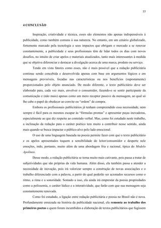77
4 CONCLUSÃO
Inspiração, criatividade e técnica, esses são elementos não apenas indispensáveis à
publicidade, como também comuns à sua natureza. No entanto, em um cenário globalizado,
fortemente marcado pela tecnologia e seus impactos que obrigam o mercado a se renovar
constantemente, a publicidade e seus profissionais têm de lidar todos os dias com novos
desafios, no intuito de criar apelos e materiais atualizados, tanto mais interessantes à medida
que se objetiva diferenciar e destacar a divulgação acerca de uma marca, produto ou serviço.
Tendo em vista fatores como esses, não é mais possível que a redação publicitária
continue sendo concebida e desenvolvida apenas com base em argumentos lógicos e em
mensagens previsíveis, focadas nas características ou nos benefícios (supostamente)
proporcionados pelo objeto anunciado. De modo diferente, o texto publicitário deve ser
elaborado para, cada vez mais, envolver o consumidor, fazendo-o se sentir participante da
comunicação e (não mais) apenas como um mero receptor passivo da mensagem, ao qual só
lhe cabe o papel de obedecer ao convite ou “ordem” de compra.
Embora os profissionais publicitários já tenham compreendido essa necessidade, nem
sempre é fácil para os mesmos escapar às “fórmulas prontas” e apresentar peças inovadoras,
especialmente ao que diz respeito ao conteúdo verbal. Mas, como foi estudado neste trabalho,
a inclinação da redação para o caráter poético tem muito a contribuir nesse sentido, ainda
mais quando se busca impactar o público-alvo pelo lado emocional.
O uso de uma linguagem baseada na poesia permite fazer com que o texto publicitário
e os apelos apresentados toquem a sensibilidade do leitor/consumidor e desperte nele
emoções, indo, portanto, muito além de uma abordagem fria e racional, típica do Modelo
Apolíneo.
Desse modo, a redação publicitária se torna muito mais cativante, pois passa a tratar de
subjetividades que são próprias da vida humana. Além disso, ela também passa a atender a
necessidade de inovação, pois irá valorizar sempre a construção de novas associações e o
trabalho diferenciado com a palavra, a partir do qual poderão ser acionados recursos como o
ritmo, a rima e a sonoridade. Somado a isso, ela ainda irá emprestar da poesia propriedades
como a polissemia, o caráter lúdico e a interatividade, que farão com que sua mensagem seja
constantemente renovada.
Como foi estudado, a ligação entre redação publicitária e poesia no Brasil não é nova.
Profundamente enraizada na história da publicidade nacional, ela remonta ao trabalho dos
primeiros poetas a quem foram incumbidos a elaboração de textos publicitários que fugissem
 