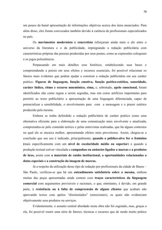 78
um pouco da banal apresentação de informações objetivas acerca dos itens anunciados. Para
além disso, eles foram convocados também devido à carência de profissionais especializados
no país.
Os movimentos modernista e concretista reforçaram ainda mais o elo entre o
universo da literatura e o da publicidade, impregnando a redação publicitária com
características próprias das poesias produzidas por seus poetas, como as expressões coloquiais
e os jogos polissêmicos.
Perpassando em mais detalhes esse histórico, estabelecendo suas bases e
compreendendo a poesia em seus efeitos e recursos essenciais, foi possível relacionar os
fatores mais evidentes que podem ajudar a construir a redação publicitária em seu caráter
poético. Figuras de linguagem, função emotiva, função poético-estética, sonoridade,
caráter lúdico, ritmo e recurso mnemônico, rima, e, sobretudo, apelo emocional, foram
identificados não como regras a serem seguidas, mas sim como artifícios importantes para
permitir ao texto publicitário a apresentação de uma linguagem diferenciada, capaz de
potencializar a sensibilidade, o envolvimento para com a mensagem e o prazer estético
produzido pela mesma.
Embora se tenha defendido a redação publicitária de caráter poético como uma
alternativa eficiente para a elaboração de uma comunicação mais envolvente e atualizada,
compreendeu-se pelo conteúdo teórico e pelas entrevistas realizadas, que há alguns contextos
no qual ela se encaixa melhor, apresentando efeitos mais proveitosos. Assim, chegou-se a
conclusão que seu uso é indicado, principalmente, quando o público-alvo for o feminino
(mais especificamente com um nível de escolaridade médio ou superior) e quando a
produção textual estiver vinculada a campanhas ou anúncios ligados a marcas e a produtos
de luxo, assim com a materiais de cunho institucional, a oportunidades relacionadas a
datas especiais e a construção da imagem de marcas.
Já a respeito da utilização desse tipo de redação por profissionais da cidade de Bauru –
São Paulo, verificou-se que há um entendimento satisfatório sobre a mesma, embora
muitas das peças apresentadas ainda contem com traços característicos da linguagem
comercial com argumentos previsíveis e racionais, o que, entretanto, é devido, em grande
parte, à resistência ou à falta de compreensão de alguns clientes que acabam não
aprovando textos com apelos “dissimulados” (emocionais), os quais não evidenciam
objetivamente seus produtos ou serviços.
Evidentemente, o assunto central abordado nesta obra não foi esgotado, mas, graças a
ela, foi possível reunir uma série de fatores, técnicas e recursos que de modo muito prático
 