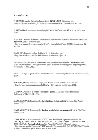 80
REFERÊNCIAS
A GRANDE sacada. Caixa Real automático. CCSP, c2012. Disponível em:
<http://ccsp.com.br/anuario_pecas/integra/7/resultado-busca>. Acesso em: 8 abr. 2012.
A HISTÓRIA de um casamento no hospital. Veja, São Paulo, ano 45, n. 12, p. 38-39, mar.
2012.
AMARAL, Wendell de Freitas. A sonoridade como recurso da poesia simbolista. Portal do
Professor, 2010. Disponível em:
<http://portaldoprofessor.mec.gov.br/fichaTecnicaAula.html?aula=21272>. Acesso em: 14
abr. 2012.
BARBOSA, Ricardo. Linhas. Rafiado, 2010. Disponível em:
<http://www.rafiado.com/2010/04/linhas/>. Acesso em: 2 jun. 2012.
BELTRÃO, David Lineu. A estrutura de uma agência de propaganda. Publistorm.com!,
2010. Disponível em: <www.publistorm.com/a-estrutura-de-uma-agencia-de-propaganda/>.
Acesso em: 24 mar. 2012.
BIGAL, Solange. O que é criação publicitária: ou (o estético na publicidade). São Paulo: Nobel,
1999.
CABRAL, Marina. Figuras de linguagem. Brasil Escola, c2012. Disponível em:
<http://www.zfcomunicacao.com.br/blog/?p=685>. Acesso em: 19 maio 2012.
CÂNDIDO, Antônio. O estudo analítico do poema. 3. ed. São Paulo: Humanitas
Publicações/FFLCH/USP, 1996.
CARRASCOZA, João Anzanello. A evolução do texto publicitário. 8. ed. São Paulo:
Futura, 2007.
CARRASCOZA, João Anzanello. Razão e sensibilidade no texto publicitário. São Paulo:
Futura, 2004.
CARRASCOZA, João Anzanello; HOFF, Tania. Publicidade e pós-modernidade. In:
COLÓQUIO BINACIONAL BRASIL-MÉXICO DE CIÊNCIAS DA COMUNICAÇÃO, 2.,
2009, São Paulo. Anais eletrônicos... São Paulo: ESPM, 2009. Disponível em:
<http://www.espm.br/ConhecaAESPM/Mestrado/Documents/COLOQUIO%20BXM/S5/tania
%20e%20carrascoza.pdf>. Acesso em: 10 mar. 2012.
 