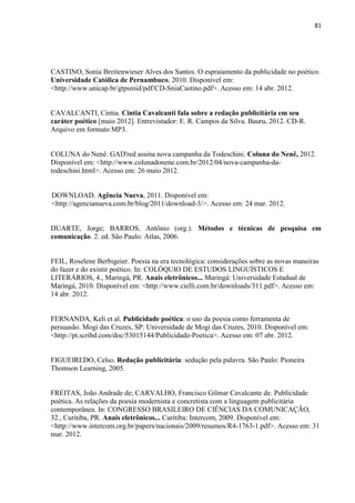 81
CASTINO, Sonia Breitenwieser Alves dos Santos. O espraiamento da publicidade no poético.
Universidade Católica de Pernambuco, 2010. Disponível em:
<http://www.unicap.br/gtpsmid/pdf/CD-SniaCastino.pdf>. Acesso em: 14 abr. 2012.
CAVALCANTI, Cintia. Cintia Cavalcanti fala sobre a redação publicitária em seu
caráter poético [maio 2012]. Entrevistador: E. R. Campos da Silva. Bauru, 2012. CD-R.
Arquivo em formato MP3.
COLUNA do Nenê. GAD'red assina nova campanha da Todeschini. Coluna do Nenê, 2012.
Disponível em: <http://www.colunadonene.com.br/2012/04/nova-campanha-da-
todeschini.html>. Acesso em: 26 maio 2012.
DOWNLOAD. Agência Nueva, 2011. Disponível em:
<http://agencianueva.com.br/blog/2011/download-3/>. Acesso em: 24 mar. 2012.
DUARTE, Jorge; BARROS, Antônio (org.). Métodos e técnicas de pesquisa em
comunicação. 2. ed. São Paulo: Atlas, 2006.
FEIL, Roselene Berbigeier. Poesia na era tecnológica: considerações sobre as novas maneiras
do fazer e do existir poético. In: COLÓQUIO DE ESTUDOS LINGUÍSTICOS E
LITERÁRIOS, 4., Maringá, PR. Anais eletrônicos... Maringá: Universidade Estadual de
Maringá, 2010. Disponível em: <http://www.cielli.com.br/downloads/311.pdf>. Acesso em:
14 abr. 2012.
FERNANDA, Keli et al. Publicidade poética: o uso da poesia como ferramenta de
persuasão. Mogi das Cruzes, SP: Universidade de Mogi das Cruzes, 2010. Disponível em:
<http://pt.scribd.com/doc/53015144/Publicidade-Poetica>. Acesso em: 07 abr. 2012.
FIGUEIREDO, Celso. Redação publicitária: sedução pela palavra. São Paulo: Pioneira
Thomson Learning, 2005.
FREITAS, João Andrade de; CARVALHO, Francisco Gilmar Cavalcante de. Publicidade
poética. As relações da poesia modernista e concretista com a linguagem publicitária
contemporânea. In: CONGRESSO BRASILEIRO DE CIÊNCIAS DA COMUNICAÇÃO,
32., Curitiba, PR. Anais eletrônicos... Curitiba: Intercom, 2009. Disponível em:
<http://www.intercom.org.br/papers/nacionais/2009/resumos/R4-1763-1.pdf>. Acesso em: 31
mar. 2012.
 