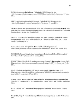 82
FUNÇÃO poética. Agência Horus Publicidade, 2008. Disponível em:
<http://horuspublicidade.blogspot.com.br/2008/08/funo-poetica.html>. Acesso em: 19 maio
2012.
GLOSS estreia nova campanha institucional. Publiabril, 2012. Disponível em:
<http://publicidade.abril.com.br/noticias/865>. Acesso em: 27 maio 2012.
GOMES, Marilda. Dia das Mães Natura 2011: mãe, o feminino do amor. Blog da Tita, 2011.
Disponível em: <http://titagomes.blogspot.com.br/2011/04/dia-das-maes-natura-2011-mae-o-
feminino.html>. Acesso em: 19 maio 2012.
GONÇALVES, Marcelo. Marcelo Gonçalves fala sobre a redação publicitária em seu
caráter poético [maio 2012]. Entrevistador: E. R. Campos da Silva. Bauru, 2012. CD-R.
Arquivo em formato MP3.
HAVAIANAS Slim: AlmapBBDO. Puta Sacada, 2009. Disponível em:
<http://www.putasacada.com.br/havaianas-slim-almapbbdo/>. Acesso em: 31 mar. 2012.
JAKOBSON, Roman. Lingüística e comunicação. Tradução de Izidoro Blikstein e José
Paulo Paes. 2. ed. São Paulo: Editora Cultrix, 2005.
JESUS, Valdeck Almeida de. O que é poema e o que é poesia??. Recanto das Letras, 2009.
Disponível em: <http://www.recantodasletras.com.br/artigos/1585751>. Acesso em: 07 abr.
2012.
LIMA, Fernanda. Outdoor Itaú: feito para os engarrafados. Fernanda Lima, 2010.
Disponível em: <http://fernandalima.wordpress.com/2010/03/31/outdoor-itau-feito-para-os-
engarrafados/>. Acesso em: 17 mar. 2012.
LOPES, Daniel. Daniel Lopes fala sobre a redação publicitária em seu caráter poético
[maio 2012]. Entrevistador: E. R. Campos da Silva. Bauru, 2012. CD-R. Arquivo em formato
MP3.
MARCONDES, Pyr. Uma história da propaganda brasileira. Rio de Janeiro: Ediouro,
2001.
MARTINS, Jorge de Souza. Redação publicitária: teoria e prática. 2. ed. São Paulo: Atlas,
1997.
 