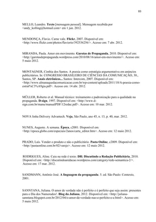 83
MELLO, Leandro. Texto [mensagem pessoal]. Mensagem recebida por
<andy_kolling@hotmail.com> em 1 jun. 2012.
MENDONÇA, Flavio. Carne vale. Flickr, 2007. Disponível em:
<http://www.flickr.com/photos/flaviorio/392536256/>. Acesso em: 7 abr. 2012.
MIRANDA, Paula. Amor em movimento. Garotas de Propaganda, 2010. Disponível em:
<http://garotasdepropaganda.wordpress.com/2010/08/16/amor-em-movimento/>. Acesso em:
5 maio 2012.
MONTAGNER, Cinthia dos Santos. A poesia como estratégia argumentativa em anúncios
publicitários. In: CONGRESSO BRASILEIRO DE CIÊNCIAS DA COMUNICAÇÃO, 30.,
Santos, SP. Anais eletrônicos... Santos: Intercom, 2007. Disponível em:
<http://www.almanaquedacomunicacao.com.br/wp-content/uploads/2011/10/A-poesia-como-
estrat%C3%A9gia.pdf>. Acesso em: 14 abr. 2012.
MÜLLER, Roberto et al. Manual técnico: treinamento e padronização para a qualidade na
propaganda. D-sign, 1997. Disponível em: <http://www.d-
sign.com.br/manu/manualPDF/12redac.pdf>. Acesso em: 10 mar. 2012.
NOVA linha Delivery Advantech. Veja, São Paulo, ano 45, n. 13, p. 40, mar. 2012.
NUNES, Augusto. A semana. Época, c2001. Disponível em:
<http://epoca.globo.com/especiais/2anos/carta_editor.htm>. Acesso em: 12 maio 2012.
PRADO, Laís. Vender o produto e não o publicitário. Pasta Online, c2009. Disponível em:
<http://pastaonline.com.br/02/varejo>. Acesso em: 12 maio 2012.
RODRIGUES, Aline. Caiu na rede é texto. DR: Discutindo a Redação Publicitária, 2010.
Disponível em: <http://discutindoaredacao.wordpress.com/category/rede-semantica-2/>.
Acesso em: 17 mar. 2012.
SANDMANN, Antônio José. A linguagem da propaganda. 5. ed. São Paulo: Contexto,
2001.
SANNTANA, Juliana. O amor de verdade não é perfeito e é perfeito que seja assim: presentes
para o Dia dos Namorados!. Blog da Juliana, 2012. Disponível em: <http://juliana-
sanntana.blogspot.com.br/2012/04/o-amor-de-verdade-nao-e-perfeito-e-e.html>. Acesso em:
5 maio 2012.
 