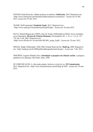 84
SANTOS, Paula Perin dos. Sílabas poéticas ou métricas. InfoEscola, 2010. Disponível em:
<http://www.infoescola.com/literatura/silabas-poeticas-ou-metricas/>. Acesso em: 07 abr.
2012. Acesso em: 07 abr. 2012.
SEADE. Perfil municipal. Fundação Seade, 2011. Disponível em:
<http://www.seade.gov.br/produtos/perfil/perfil.php>. Acesso em: 26 maio 2012.
SILVA, Daniela Regina da; LOPES, Jairo de Araújo. Publicidade no Brasil: novos caminhos,
novas linguagens. Revista de Ciências Humanas, Florianópolis, SC, v. 41, n. 1 e 2, p. 157-
178, abr. e out. 2007. Disponível em:
<http://www.cfh.ufsc.br/~revista/rch41/RCH41_artigo_8.pdf>. Acesso em: 25 mar. 2012.
SPEGEL, Ralph. Publicidade: 1880-1900 | Grande Hotel da Paz. MadCap, 2009. Disponível
em: <http://madcap.com.br/2008/publicidade/grande-hotel-da-paz>. Acesso em: 7 abr. 2012.
TRIVIÑOS, Augusto Nibaldo Silva. Introdução à pesquisa em ciências sociais: a pesquisa
qualitativa em educação. São Paulo: Atlas, 1990.
ZF COMUNICAÇÃO. A vida muda sempre. Inclusive o jeito de ver. ZF Comunicação,
2012. Disponível em: <http://www.zfcomunicacao.com.br/blog/?p=685>. Acesso em: 24 mar.
2012.
 