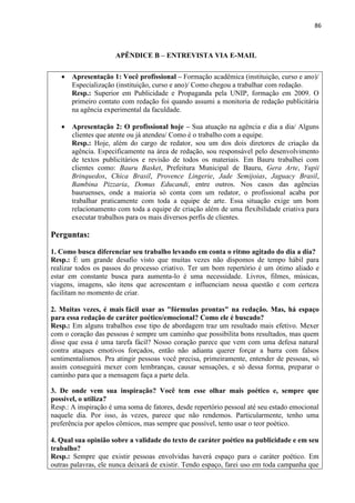 86
APÊNDICE B – ENTREVISTA VIA E-MAIL
 Apresentação 1: Você profissional – Formação acadêmica (instituição, curso e ano)/
Especialização (instituição, curso e ano)/ Como chegou a trabalhar com redação.
Resp.: Superior em Publicidade e Propaganda pela UNIP, formação em 2009. O
primeiro contato com redação foi quando assumi a monitoria de redação publicitária
na agência experimental da faculdade.
 Apresentação 2: O profissional hoje – Sua atuação na agência e dia a dia/ Alguns
clientes que atente ou já atendeu/ Como é o trabalho com a equipe.
Resp.: Hoje, além do cargo de redator, sou um dos dois diretores de criação da
agência. Especificamente na área de redação, sou responsável pelo desenvolvimento
de textos publicitários e revisão de todos os materiais. Em Bauru trabalhei com
clientes como: Bauru Basket, Prefeitura Municipal de Bauru, Gera Arte, Yupii
Brinquedos, Chica Brasil, Provence Lingerie, Jade Semijoias, Jaguacy Brasil,
Bambina Pizzaria, Domus Educandi, entre outros. Nos casos das agências
bauruenses, onde a maioria só conta com um redator, o profissional acaba por
trabalhar praticamente com toda a equipe de arte. Essa situação exige um bom
relacionamento com toda a equipe de criação além de uma flexibilidade criativa para
executar trabalhos para os mais diversos perfis de clientes.
Perguntas:
1. Como busca diferenciar seu trabalho levando em conta o ritmo agitado do dia a dia?
Resp.: É um grande desafio visto que muitas vezes não dispomos de tempo hábil para
realizar todos os passos do processo criativo. Ter um bom repertório é um ótimo aliado e
estar em constante busca para aumenta-lo é uma necessidade. Livros, filmes, músicas,
viagens, imagens, são itens que acrescentam e influenciam nessa questão e com certeza
facilitam no momento de criar.
2. Muitas vezes, é mais fácil usar as "fórmulas prontas" na redação. Mas, há espaço
para essa redação de caráter poético/emocional? Como ele é buscado?
Resp.: Em alguns trabalhos esse tipo de abordagem traz um resultado mais efetivo. Mexer
com o coração das pessoas é sempre um caminho que possibilita bons resultados, mas quem
disse que essa é uma tarefa fácil? Nosso coração parece que vem com uma defesa natural
contra ataques emotivos forçados, então não adianta querer forçar a barra com falsos
sentimentalismos. Pra atingir pessoas você precisa, primeiramente, entender de pessoas, só
assim conseguirá mexer com lembranças, causar sensações, e só dessa forma, preparar o
caminho para que a mensagem faça a parte dela.
3. De onde vem sua inspiração? Você tem esse olhar mais poético e, sempre que
possível, o utiliza?
Resp.: A inspiração é uma soma de fatores, desde repertório pessoal até seu estado emocional
naquele dia. Por isso, às vezes, parece que não rendemos. Particularmente, tenho uma
preferência por apelos cômicos, mas sempre que possível, tento usar o teor poético.
4. Qual sua opinião sobre a validade do texto de caráter poético na publicidade e em seu
trabalho?
Resp.: Sempre que existir pessoas envolvidas haverá espaço para o caráter poético. Em
outras palavras, ele nunca deixará de existir. Tendo espaço, farei uso em toda campanha que
 