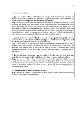 87
acreditar em sua eficácia.
5. Qual sua opinião sobre a utilização dessa redação mais diferenciada, sensível, em
Bauru? Os clientes entendem essa inspiração ou preferem mesmo o convencional? Os
outros profissionais e agências trabalham bem essa questão?
Resp.: Grande parte dos clientes tem dificuldade em valorizar o profissional de criação. Isso
faz com o que, muitas vezes, trabalhamos as suas ideias, não aquelas que desenvolvemos, por
melhor que sejam. Isso faz com que grande parte das campanhas saia sem apelos fortes ou
diferenciados, caindo no tradicionalismo tão combatido. Essa é uma realidade geral, mas
muito mais evidente nos mercados de cidades do interior. Sempre que o cliente entende que a
comunicação deve atingir primeiramente os clientes a que seus produtos são destinados,
antes deles mesmo, existe a possibilidade de uma maior liberdade criativa.
6. Quando acha que é mais indicado o uso da redação publicitária poética (e sua
emoção): Para que tipo de cliente? Para que tipo de ação? Para que campanha e qual
tipo de público? Para qual momento da comunicação?
Resp.: Aquela questão de que mulher é mais coração enquanto homem usa mais a razão,
responde bem essa pergunta. Normalmente quando a comunicação é direcionada às
mulheres, dão margem para a utilização da redação poética. Campanhas para datas
comemorativas como Dia das Mães, por exemplo, são um prato cheio para esse tipo de
abordagem.
7. Textos seus que contenham o caráter poético: Preciso que me envie algo que
contenha essa motivação "poética". Pode ser só o texto ou a peça (anúncio) inteira.
Resp.: Em meu portfólio online (http://portfolioleandromello.blogspot.com.br/) tem uma
peça justamente para o Dia das Mães que segue essa abordagem. Trata-se de um cliente que
comercializa semijoias, voltadas, quase que exclusivamente, ao público feminino. O anúncio
exalta as qualidades inerentes das mães e busca, através da emoção, homenageá-las e
obviamente gerar vendas.
8. Alguma observação, algo que gostaria de dizer?
Resp.: Gostaria de agradecer a oportunidade de falar um pouco sobre meu trabalho e minha
forma de enxergar os pontos abordados.
 