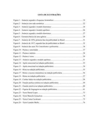 LISTA DE ILUSTRAÇÕES
Figura 1 – Anúncio segundo o Esquema Aristotélico..............................................................19
Figura 2 – Anúncio com rede semântica. .................................................................................22
Figura 3 – Anúncio segundo o modelo dionisíaco. ..................................................................24
Figura 4 – Anúncio segundo o modelo apolíneo......................................................................26
Figura 5 – Anúncio segundo o modelo dionisíaco. ..................................................................27
Figura 6 – Estrutura básica de uma agência. ............................................................................28
Figura 7 – Anúncio de 1876, primeira fase da publicidade no Brasil. .....................................31
Figura 8 – Anúncio de 1917, segunda fase da publicidade no Brasil.......................................32
Figura 9 – Anúncio dos anos 70, Concretismo e polissemia....................................................34
Figura 10 – Poema e sonoridade. .............................................................................................37
Figura 11 – Poema e métrica....................................................................................................38
Figura 12 – Poema e verso. ......................................................................................................39
Figura 13 – Anúncio segundo o modelo apolíneo....................................................................51
Figura 14 – Apelo emocional na redação publicitária..............................................................53
Figura 15 – Apelo emocional na redação publicitária..............................................................54
Figura 16 – Rima na redação publicitária.................................................................................55
Figura 17 – Ritmo e recurso mnemônico na redação publicitária............................................56
Figura 18 – Ritmo na redação publicitária. ..............................................................................57
Figura 19 – Caráter lúdico na redação publicitária...................................................................58
Figura 20 – Função poético-estética na redação publicitária. ..................................................59
Figura 21 – Função emotiva na redação publicitária................................................................60
Figura 22 – Figuras de linguagem na redação publicitária.......................................................61
Figura 23 – Texto Daniel Lopes...............................................................................................73
Figura 24 – Texto Marcelo Gonçalves. ....................................................................................74
Figura 25 – Texto Cintia Cavalcanti. .......................................................................................75
Figura 26 – Texto Leandro Mello.............................................................................................76
 