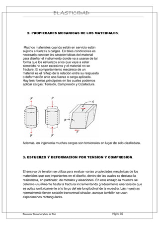 ELASTICIDAD
2. PROPIEDADES MECANICAS DE LOS MATERIALES.
Muchos materiales cuando están en servicio están
sujetos a fuerzas o cargas. En tales condiciones es
necesario conocer las características del material
para diseñar el instrumento donde va a usarse de tal
forma que los esfuerzos a los que vaya a estar
sometido no sean excesivos y el material no se
fracture. El comportamiento mecánico de un
material es el reflejo de la relación entre su respuesta
o deformación ante una fuerza o carga aplicada.
Hay tres formas principales en las cuales podemos
aplicar cargas: Tensión, Compresión y Cizalladura.
Además, en ingeniería muchas cargas son torsionales en lugar de solo cizalladura.
3. ESFUERZO Y DEFORMACION POR TENSION Y COMPRESION.
El ensayo de tensión se utiliza para evaluar varias propiedades mecánicas de los
materiales que son importantes en el diseño, dentro de las cuales se destaca la
resistencia, en particular, de metales y aleaciones. En este ensayo la muestra se
deforma usualmente hasta la fractura incrementando gradualmente una tensión que
se aplica uniáxicamente a lo largo del eje longitudinal de la muestra. Las muestras
normalmente tienen sección transversal circular, aunque también se usan
especímenes rectangulares.
Universidad Nacional del Centro del Perú Página 10
 