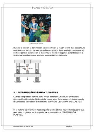 ELASTICIDAD
Durante la tensión, la deformación se concentra en la región central más estrecha, la
cual tiene una sección transversal uniforme a lo largo de su longitud. La muestra se
sostiene por sus extremos en la máquina por medio de soportes o mordazas que a
su vez someten la muestra a tensión a una velocidad constante.
3.1. DEFORMACIÓN ELÁSTICA Y PLÁSTICA.
Cuando una pieza se somete a una fuerza de tensión uniaxial, se produce una
deformación del material. Si el material vuelve a sus dimensiones originales cuando
la fuerza cesa se dice que el material ha sufrido una DEFORMACIÓN ELASTICA.
Si el material es deformado hasta el punto que los átomos no pueden recuperar sus
posiciones originales, se dice que ha experimentado una DEFORMACIÓN
PLASTICA.
Universidad Nacional del Centro del Perú Página 11
 