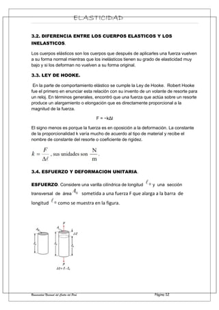 ELASTICIDAD
3.2. DIFERENCIA ENTRE LOS CUERPOS ELASTICOS Y LOS
INELASTICOS.
Los cuerpos elásticos son los cuerpos que después de aplicarles una fuerza vuelven
a su forma normal mientras que los inelásticos tienen su grado de elasticidad muy
bajo y si los deforman no vuelven a su forma original.
3.3. LEY DE HOOKE.
En la parte de comportamiento elástico se cumple la Ley de Hooke. Robert Hooke
fue el primero en enunciar esta relación con su invento de un volante de resorte para
un reloj. En términos generales, encontró que una fuerza que actúa sobre un resorte
produce un alargamiento o elongación que es directamente proporcional a la
magnitud de la fuerza.
F = −kΔl
El signo menos es porque la fuerza es en oposición a la deformación. La constante
de la proporcionalidad k varía mucho de acuerdo al tipo de material y recibe el
nombre de constante del resorte o coeficiente de rigidez.
3.4. ESFUERZO Y DEFORMACION UNITARIA.
ESFUERZO. Considere una varilla cilíndrica de longitud y una sección
transversal de área sometida a una fuerza F que alarga a la barra de
longitud como se muestra en la figura.
Universidad Nacional del Centro del Perú Página 12
 