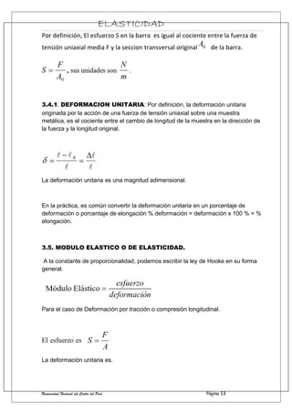 ELASTICIDAD
Por definición, El esfuerzo S en la barra es igual al cociente entre la fuerza de
tensión uniaxial media F y la seccion transversal original de la barra.
3.4.1. DEFORMACION UNITARIA: Por definición, la deformación unitaria
originada por la acción de una fuerza de tensión uniaxial sobre una muestra
metálica, es el cociente entre el cambio de longitud de la muestra en la dirección de
la fuerza y la longitud original.
La deformación unitaria es una magnitud adimensional.
En la práctica, es común convertir la deformación unitaria en un porcentaje de
deformación o porcentaje de elongación % deformación = deformación x 100 % = %
elongación.
3.5. MODULO ELASTICO O DE ELASTICIDAD.
A la constante de proporcionalidad, podemos escribir la ley de Hooke en su forma
general.
Para el caso de Deformación por tracción o compresión longitudinal.
La deformación unitaria es.
Universidad Nacional del Centro del Perú Página 13
 