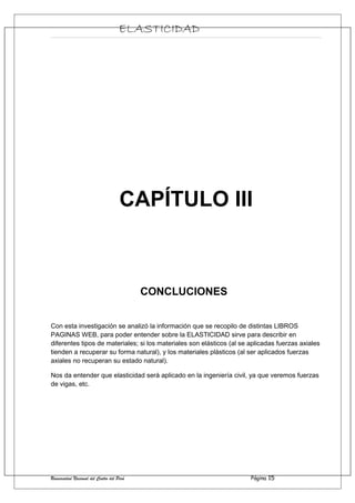 ELASTICIDAD
CAPÍTULO III
CONCLUCIONES
Con esta investigación se analizó la información que se recopilo de distintas LIBROS
PAGINAS WEB, para poder entender sobre la ELASTICIDAD sirve para describir en
diferentes tipos de materiales; si los materiales son elásticos (al se aplicadas fuerzas axiales
tienden a recuperar su forma natural), y los materiales plásticos (al ser aplicados fuerzas
axiales no recuperan su estado natural).
Nos da entender que elasticidad será aplicado en la ingeniería civil, ya que veremos fuerzas
de vigas, etc.
Universidad Nacional del Centro del Perú Página 15
 