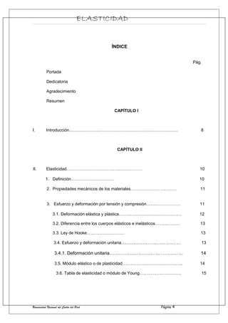 ELASTICIDAD
ÍNDICE
Pág.
Portada
Dedicatoria
Agradecimiento
Resumen
CAPÍTULO I
I. Introducción...………………………………………………………………… 8
CAPÍTULO II
II. Elasticidad……………………………………………… 10
1. Definición…………………………. 10
2. Propiedades mecánicos de los materiales…………………………… 11
3. Esfuerzo y deformación por tensión y compresión…………………… 11
3.1. Deformación elástica y plástica……………………………………… 12
3.2. Diferencia entre los cuerpos elásticos e inelásticos……………… 13
3.3. Ley de Hooke……………………… 13
3.4. Esfuerzo y deformación unitaria………………………………… 13
3.4.1. Deformación unitaria………………………………………… 14
3.5. Módulo elástico o de plasticidad……………………………………. 14
3.6. Tabla de elasticidad o módulo de Young………………………… 15
Universidad Nacional del Centro del Perú Página 4
 