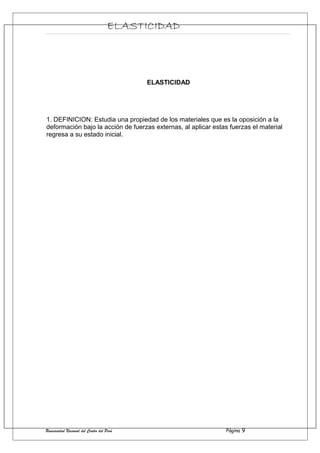 ELASTICIDAD
ELASTICIDAD
1. DEFINICION: Estudia una propiedad de los materiales que es la oposición a la
deformación bajo la acción de fuerzas externas, al aplicar estas fuerzas el material
regresa a su estado inicial.
Universidad Nacional del Centro del Perú Página 9
 
