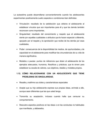 La autoestima puede desarrollarse convenientemente cuando los adolescentes
experimentan positivamente cuatro aspectos o condiciones bien definidas:
• Vinculación: resultado de la satisfacción que obtiene el adolescente al
establecer vínculos que son importantes para él y que los demás también
reconocen como importantes.
• Singularidad: resultado del conocimiento y respeto que el adolescente
siente por aquellas cualidades o atributos que le hacen especial o diferente,
apoyado por el respeto y la aprobación que recibe de los demás por esas
cualidades.
• Poder: consecuencia de la disponibilidad de medios, de oportunidades y de
capacidad en el adolescente para modificar las circunstancias de su vida de
manera significativa.
• Modelos o pautas: puntos de referencia que dotan al adolescente de los
ejemplos adecuados, humanos, filosóficos y prácticos, que le sirven para
establecer su escala de valores, sus objetivos, ideales y modales propios.
1.12. CÓMO RELACIONARSE CON UN ADOLESCENTE QUE TIENE
PROBLEMAS DE SINGULARIDAD.
• Resalte y reafirme sus dotes y características especiales
• Acepte que su hijo adolescente exprese sus propias ideas, anímele a ello,
aunque sean diferentes que las que usted tenga.
• Transmita su aceptación, inclusso cuando halla que censurar su
comportamiento.
• Descubra aspectos positivos en las ideas o en las conductas no habituales
que manifieste, y alábeselos.
 