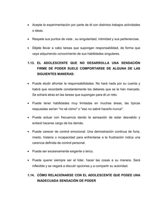 • Acepte la experimentación por parte de él con distintos trabajos actividades
o ideas.
• Respete sus puntos de vista , su singularidad, intimidad y sus pertenencias.
• Déjele llevar a cabo tareas que supongan responsabilidad, de forma que
vaya adquiriendo conocimiento de sus habilidades singulares.
1.13. EL ADOLESCENTE QUE NO DESARROLLA UNA SENSACIÓN
FIRME DE PODER SUELE COMPORTARSE DE ALGUNA DE LAS
SIGUIENTES MANERAS:
• Puede eludir afrontar la responsabilidades. No hará nada por su cuenta y
habrá que recordarle constantemente los deberes que se le han marcado.
Se echará atras en las tareas que supongan para él un reto.
• Puede tener habilidades muy limitadas en muchas áreas, las típicas
respuestas serían "no sé cómo" o "eso no sabré hacerlo nunca".
• Puede actuar con frecuencia dando la sensación de estar desvalido y
evitará hacerse cargo de los demás.
• Puede carecer de control emocional. Una demostración continua de furia,
miedo, histeria o incapacidad para enfrentarse a la frustración indica una
carencia definida de control personal.
• Puede ser excesivamente exigente o terco.
• Puede querer siempre ser el líder, hacer las cosas a su manera. Será
inflexible y se negará a discutir opciones y a compartir su autoridad.
1.14. CÓMO RELACIONARSE CON EL ADOLESCENTE QUE POSEE UNA
INADECUADA SENSACIÓN DE PODER
 