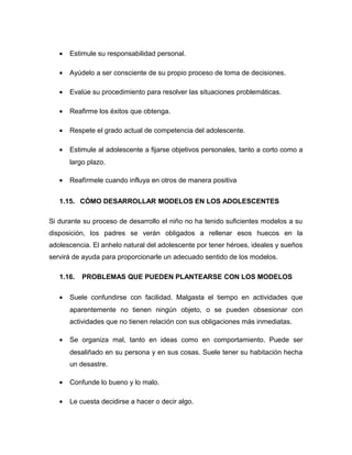 • Estimule su responsabilidad personal.
• Ayúdelo a ser consciente de su propio proceso de toma de decisiones.
• Evalúe su procedimiento para resolver las situaciones problemáticas.
• Reafirme los éxitos que obtenga.
• Respete el grado actual de competencia del adolescente.
• Estimule al adolescente a fijarse objetivos personales, tanto a corto como a
largo plazo.
• Reafírmele cuando influya en otros de manera positiva
1.15. CÓMO DESARROLLAR MODELOS EN LOS ADOLESCENTES
Si durante su proceso de desarrollo el niño no ha tenido suficientes modelos a su
disposición, los padres se verán obligados a rellenar esos huecos en la
adolescencia. El anhelo natural del adolescente por tener héroes, ideales y sueños
servirá de ayuda para proporcionarle un adecuado sentido de los modelos.
1.16. PROBLEMAS QUE PUEDEN PLANTEARSE CON LOS MODELOS
• Suele confundirse con facilidad. Malgasta el tiempo en actividades que
aparentemente no tienen ningún objeto, o se pueden obsesionar con
actividades que no tienen relación con sus obligaciones más inmediatas.
• Se organiza mal, tanto en ideas como en comportamiento. Puede ser
desaliñado en su persona y en sus cosas. Suele tener su habitación hecha
un desastre.
• Confunde lo bueno y lo malo.
• Le cuesta decidirse a hacer o decir algo.
 