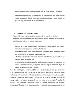 • Responde a las instrucciones que se le dan de modo confuso o rebelde.
• Se muestra inseguro en los métodos y en los objetivos que elige cuando
trabaja en equipo. Solicita continuamente instrucciones y suele insistir en
que solo hay una manera de hacer las cosas.
1.17. CONDUCTAS DESTRUCTIVAS
Muchas jóvenes recurren a acciones destructivas cuando se sienten
inseguras, algo que se ha vuelto común en los últimos tiempos. Algunas de las
prácticas destructivas en que participan son:
• Comen de modo desordenado (desórdenes alimenticios), se cortan,
intimidan, fuman o ingieren bebidas alcohólicas.
• Incurrir en el dolor físico calma a muchas jóvenes el dolor emocional por el
que comúnmente se pasa por la adolescencia.
• Muchas adolescentes hispanas recurren a lastimarse a propósito o se
cortan cuando se sienten mal.
• La principal sintomatología de las adolescentes hispanas se encuentra en
comer desordenadamente, incluyendo rehusar ingerir alimentos, dejar de
comer, o comer en exceso y vomitar
"Las jóvenes hispanas tienen que lidiar con problemas biculturales que se suman
a la complejidad de sus problemas de autoestima. Al buscar integrarse en la
cultura del país a menudo confunden cuál dirección tomar, como resultado pueden
aparecer conductas destructivas. La solución es que los padres ofrezcan la
comprensión y el apoyo emocional que sus hijas tanto necesitan", explicó la
doctora Ana Nogales, psicóloga clínica y autora, fundadora de Nogales
Psicológica "Es a través de la comunicación y motivación continua que las jóvenes
 