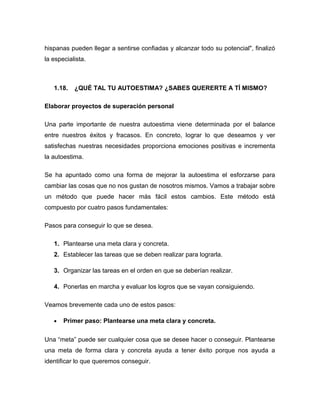 hispanas pueden llegar a sentirse confiadas y alcanzar todo su potencial", finalizó
la especialista.
1.18. ¿QUÉ TAL TU AUTOESTIMA? ¿SABES QUERERTE A TÍ MISMO?
Elaborar proyectos de superación personal
Una parte importante de nuestra autoestima viene determinada por el balance
entre nuestros éxitos y fracasos. En concreto, lograr lo que deseamos y ver
satisfechas nuestras necesidades proporciona emociones positivas e incrementa
la autoestima.
Se ha apuntado como una forma de mejorar la autoestima el esforzarse para
cambiar las cosas que no nos gustan de nosotros mismos. Vamos a trabajar sobre
un método que puede hacer más fácil estos cambios. Este método está
compuesto por cuatro pasos fundamentales:
Pasos para conseguir lo que se desea.
1. Plantearse una meta clara y concreta.
2. Establecer las tareas que se deben realizar para lograrla.
3. Organizar las tareas en el orden en que se deberían realizar.
4. Ponerlas en marcha y evaluar los logros que se vayan consiguiendo.
Veamos brevemente cada uno de estos pasos:
• Primer paso: Plantearse una meta clara y concreta.
Una “meta” puede ser cualquier cosa que se desee hacer o conseguir. Plantearse
una meta de forma clara y concreta ayuda a tener éxito porque nos ayuda a
identificar lo que queremos conseguir.
 