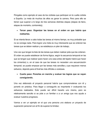 Póngales como ejemplo el caso de los ciclistas que participan en la vuelta ciclista
a España. La meta de muchos de ellos es ganar la carrera. Pero para ello se
tienen que superar a lo largo de tres semanas distintas etapas (etapas de llano,
etapas de montaña, contrarreloj).
• Tercer paso: Organizar las tareas en el orden en que habría que
realizarlas.
Si se intenta llevar a cabo todas las tareas al mismo tiempo, es muy probable que
no se consiga nada. Para lograr una meta es muy interesante que se ordenen las
tareas que se deben realizar y se establezca un plan de trabajo.
Una vez que tengan la lista de las tareas que deben realizar pida que las ordenen.
El orden se puede establecer de forma lógica, según la secuencia temporal en las
que se tengan que realizar (para hacer una casa antes del tejado habrá que hacer
los cimientos) o, en el caso de que las tareas no necesiten una secuenciación
temporal, se puede empezar por las tareas más sencillas y que requieran menos
esfuerzo, dejando para el final las más difíciles o costosas.
• Cuarto paso: Ponerlas en marcha y evaluar los logros que se vayan
consiguiendo.
Una vez elaborado el proyecto personal habría que comprometerse con él y
ponerlo en práctica. Para llegar a conseguirlo es importante ir evaluando los
esfuerzos realizados. Esto puede ser difícil hacerlo uno mismo, pero es
relativamente sencillo si se pide a un familiar o a un amigo que nos ayude a
evaluar nuestros progresos.
Vamos a ver un ejemplo en el que una persona uno elabora un proyecto de
superación personal con el fin de superar la timidez:
 