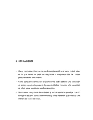 4. CONCLUSIONES
• Como conclusión observamos que le cuesta decidirse a hacer o decir algo,
en lo que vemos un poco de vergüenza o inseguridad con la propia
personalidad de ellos mismo.
• Como conclusión vemos que el adolescente podrá obtener una sensación
de poder cuando disponga de las oportunidades, recursos y la capacidad
de influir sobre su vida de una forma positiva.
• Se muestra inseguro en los métodos y en los objetivos que elige cuando
trabaja en equipo. Solicita instrucciones y suele insistir en que solo hay una
manera de hacer las cosas.
 