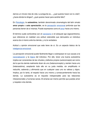 darnos un minuto más de vida. La pregunta es.... ¿qué quieres hacer con tu vida?,
¿hacia dónde te diriges?, ¿qué quieres hacer para sentirte feliz?
En Psicología, la autoestima, también denominada sinamatogria del latín simato
amor propio o auto apreciación, es la percepción emocional profunda que las
personas tienen de sí mismas. Puede expresarse como el amor hacia uno mismo.
El término suele confundirse con el narcisismo o el coloquial ego (egocentrismo),
que referencia en realidad una actitud ostensible que demuestra un individuo
acerca de sí mismo ante los demás, y no la verdadera
Actitud u opinión emocional que este tiene de sí. Es un aspecto básico de la
inteligencia emocional.
La percepción emocional puede fácilmente llegar a sobrepasar en sus causas a la
racionalización y la lógica del individuo. Por ello, tener una buena autoestima
implica ser conscientes de las virtudes y defectos propios (autoconcepto) así como
de lo que los demás realmente dicen de uno (heteroconcepto) y sienten hacia uno
(heteroestima), aceptando todo ello en su justa medida, sin amplificarlo ni
reducirlo, sabiendo y afirmando que en cualquier caso uno es valioso y digno.
Implica, por lo tanto, el respeto hacia uno mismo y consecuentemente hacia los
demás. La autoestima es el requisito indispensable para las relaciones
interpersonales y humanas sanas. El amarse así mismo permite que puedas amar
y respetar a los demás.
 