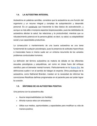 1.4. LA AUTOESTIMA INTEGRAL
Autoestima en palabras sencillas, considera que la autoestima es una función del
organismo y un recurso integral y complejo de autoprotección y desarrollo
personal. Es un constructo que trasciende la idea básica de autovaloración, y
aunque va más allá e incorpora aspectos biopsicosociales, pues las debilidades de
autoestima afectan la salud, las relaciones y la productividad, mientras que su
robustecimiento potencia en la persona global, es decir, su salud, su adaptabilidad
social y sus capacidades productivas.
La consecución o mantenimiento de una buena autoestima es una tarea
fundamental de cualquier psicoterapia, pues la presencia de actitudes hipercríticas
e irracionales hacia sí mismo suele ser un síntoma recurrente de los variados
problemas conductuales humanos.
La definición del término autoestima es materia de debate en las diferentes
escuelas psicológicas y psiquiátricas, así como en áreas fuera del enfoque
científico para el bienestar mental humano. Particularmente en la Nueva Era, las
definiciones suelen ir en el sentido de halagar al creyente. Otros psicólogos de la
autoestima, como Nathaniel Branden, insisten en la necesidad de reformar las
convicciones filosóficas dañinas programadas en el paciente para así poder lograr
la curación.
1.5. SÍNTOMAS DE UN AUTOESTIMA POSITIVA
Una persona con la autoestima alta:
• Asume responsabilidades con facilidad;
• Afronta nuevos retos con entusiasmo;
• Utiliza sus medios, oportunidades y capacidades para modificar su vida de
manera positiva;
 