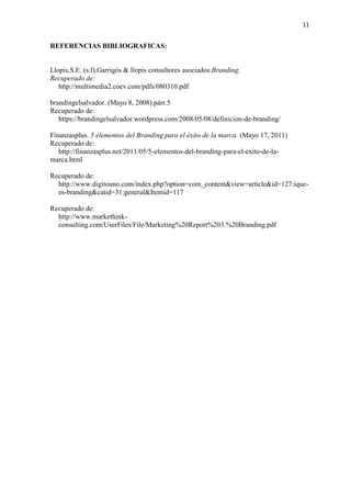 11
REFERENCIAS BIBLIOGRAFICAS:
Llopis,S.E. (s.f).Garrigós & llopis consultores asociados:Branding.
Recuperado de:
http://multimedia2.coev.com/pdfs/080310.pdf
brandingelsalvador. (Mayo 8, 2008).párr.5
Recuperado de:
https://brandingelsalvador.wordpress.com/2008/05/08/definicion-de-branding/
Finanzasplus. 5 elementos del Branding para el éxito de la marca. (Mayo 17, 2011)
Recuperado de:
http://finanzasplus.net/2011/05/5-elementos-del-branding-para-el-exito-de-la-
marca.html
Recuperado de:
http://www.digitouno.com/index.php?option=com_content&view=article&id=127:ique-
es-branding&catid=31:general&Itemid=117
Recuperado de:
http://www.markethink-
consulting.com/UserFiles/File/Marketing%20Report%203.%20Branding.pdf
 