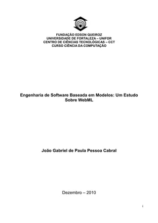 FUNDAÇÃO EDSON QUEIROZ
           UNIVERSIDADE DE FORTALEZA – UNIFOR
          CENTRO DE CIÊNCIAS TECNOLÓGICAS – CCT
              CURSO CIÊNCIA DA COMPUTAÇÃO




Engenharia de Software Baseada em Modelos: Um Estudo
                    Sobre WebML




         João Gabriel de Paula Pessoa Cabral




                   Dezembro – 2010


                                                       i
 